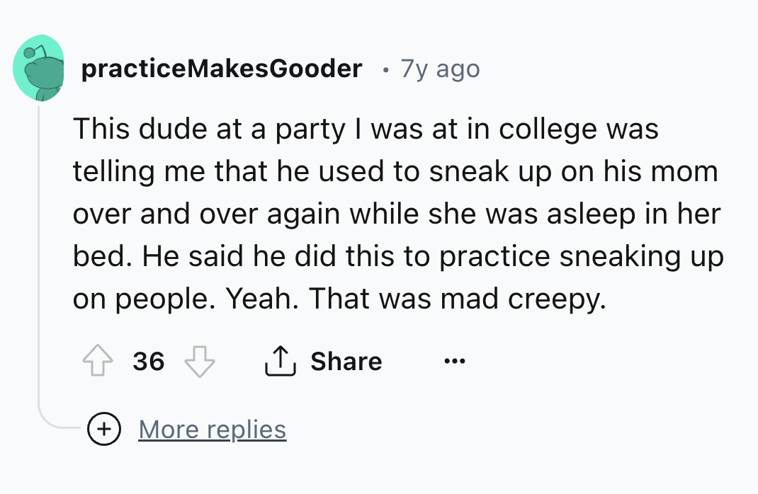 number - practiceMakesGooder 7y ago This dude at a party I was at in college was telling me that he used to sneak up on his mom over and over again while she was asleep in her bed. He said he did this to practice sneaking up on people. Yeah. That was mad